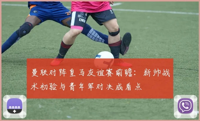 曼联对阵皇马友谊赛前瞻：新帅战术初验与青年军对决成看点