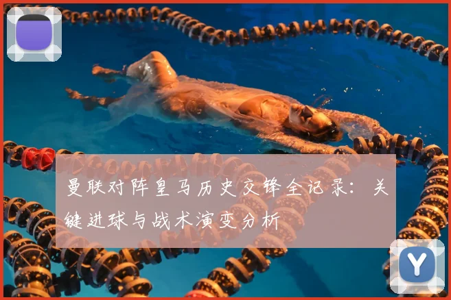 曼联对阵皇马历史交锋全记录:关键进球与战术演变分析