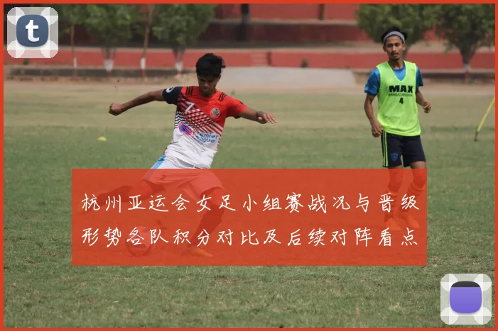 杭州亚运会女足小组赛战况与晋级形势各队积分对比及后续对阵看点