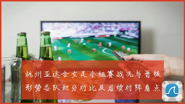 杭州亚运会女足小组赛战况与晋级形势各队积分对比及后续对阵看点