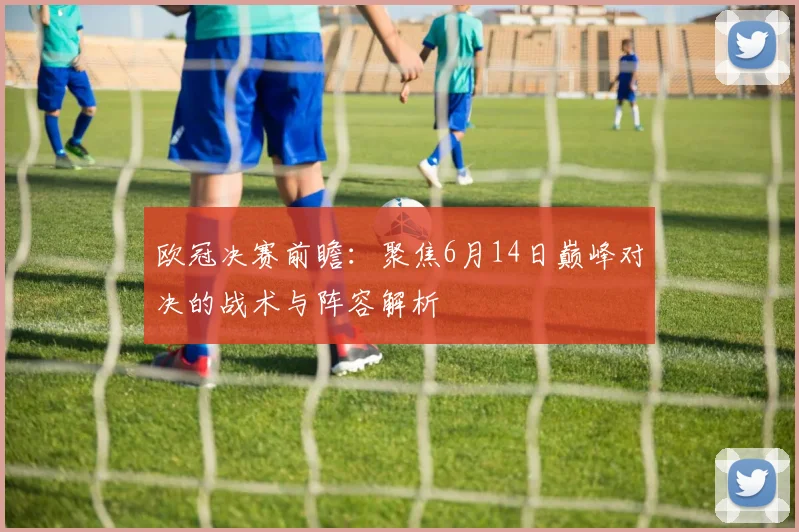 欧冠决赛前瞻:聚焦6月14日巅峰对决的战术与阵容解析