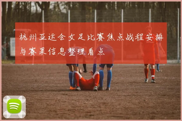 杭州亚运会女足比赛焦点战程安排与赛果信息整理看点