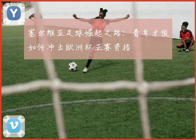 塞尔维亚足球崛起之路：青年才俊如何冲击欧洲杯正赛资格