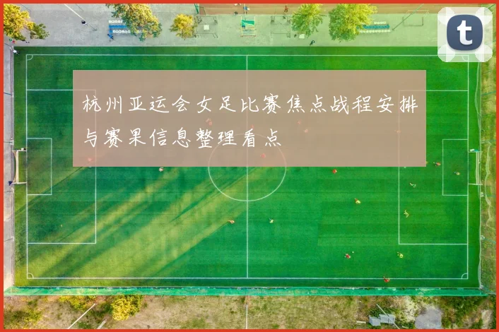 杭州亚运会女足比赛焦点战程安排与赛果信息整理看点