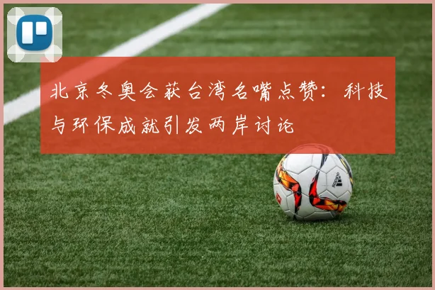 北京冬奥会获台湾名嘴点赞:科技与环保成就引发两岸讨论