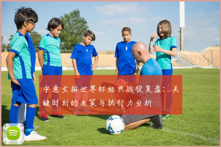 中意女排世界杯经典战役复盘：关键时刻的决策与执行力分析