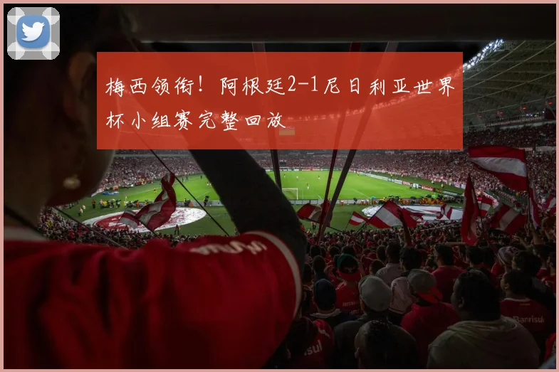 梅西领衔!阿根廷2-1尼日利亚世界杯小组赛完整回放