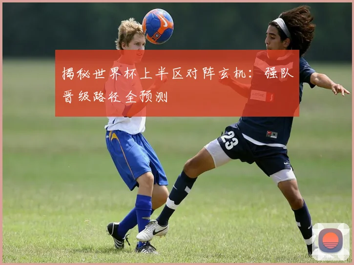 揭秘世界杯上半区对阵玄机：强队晋级路径全预测
