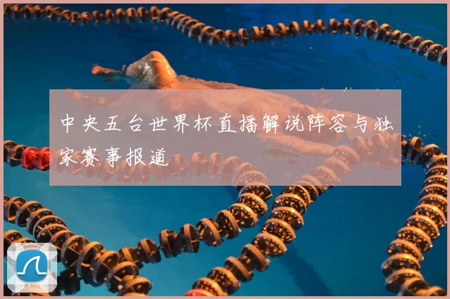 中央五台世界杯直播解说阵容与独家赛事报道