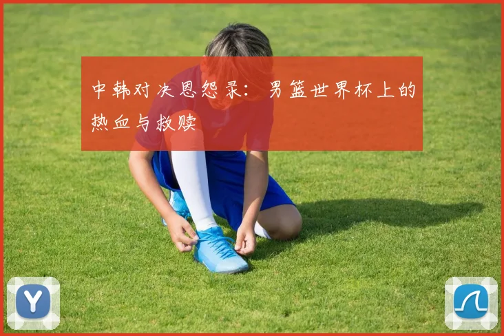 中韩对决恩怨录：男篮世界杯上的热血与救赎