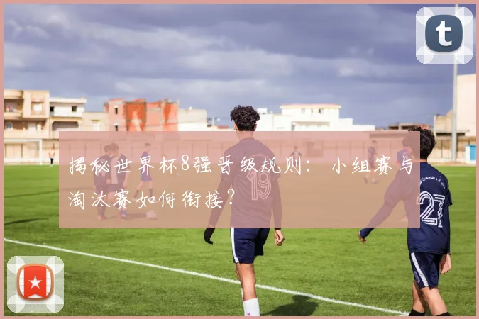 揭秘世界杯8强晋级规则：小组赛与淘汰赛如何衔接？