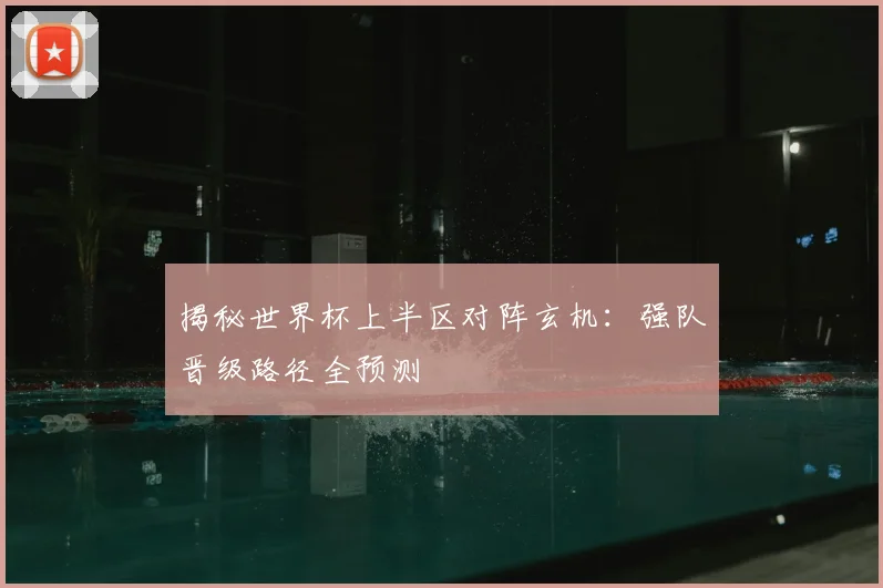 揭秘世界杯上半区对阵玄机：强队晋级路径全预测