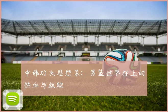 中韩对决恩怨录：男篮世界杯上的热血与救赎