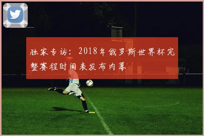独家专访:2018年俄罗斯世界杯完整赛程时间表发布内幕